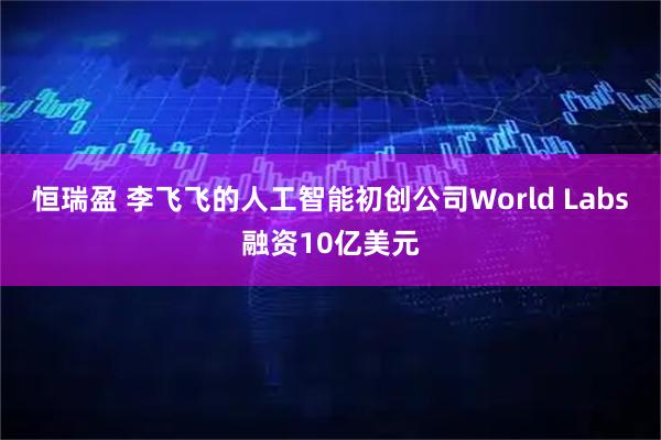 恒瑞盈 李飞飞的人工智能初创公司World Labs融资10亿美元