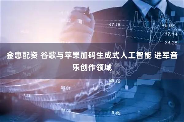 金惠配资 谷歌与苹果加码生成式人工智能 进军音乐创作领域