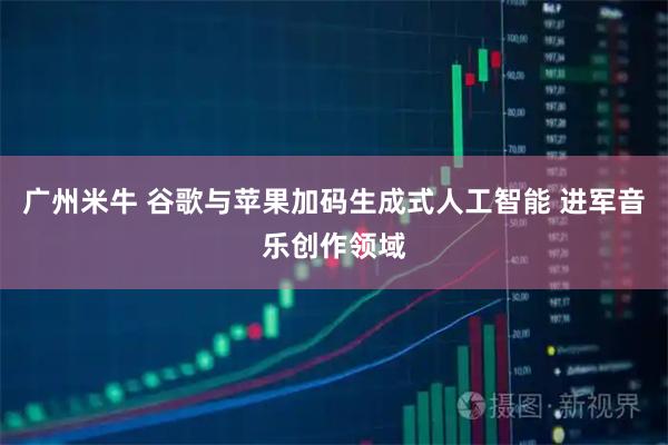 广州米牛 谷歌与苹果加码生成式人工智能 进军音乐创作领域