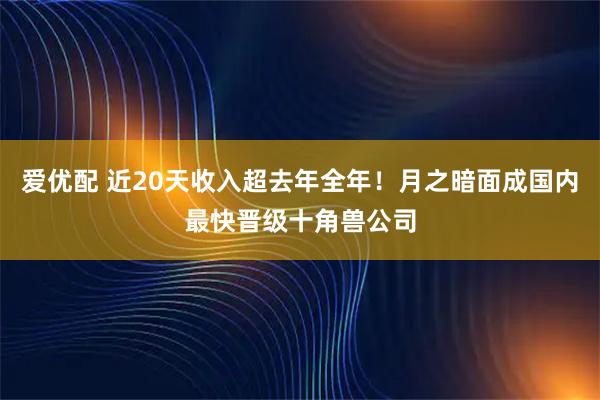 爱优配 近20天收入超去年全年！月之暗面成国内最快晋级十角兽公司