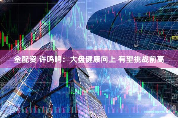 金配资 许鸣鸣：大盘健康向上 有望挑战前高