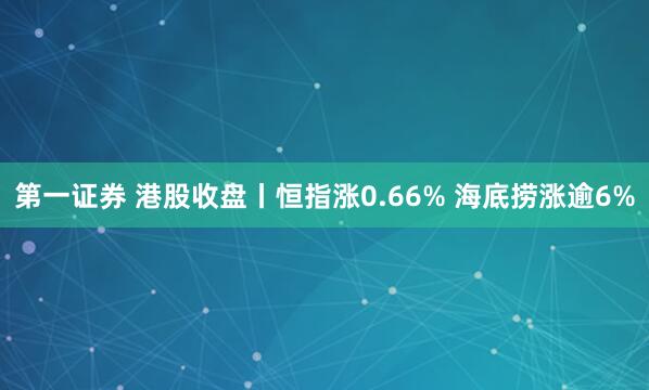 第一证券 港股收盘丨恒指涨0.66% 海底捞涨逾6%