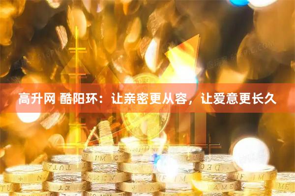高升网 酷阳环：让亲密更从容，让爱意更长久