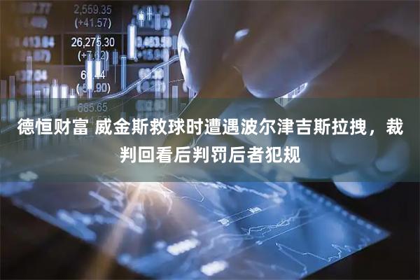 德恒财富 威金斯救球时遭遇波尔津吉斯拉拽，裁判回看后判罚后者犯规