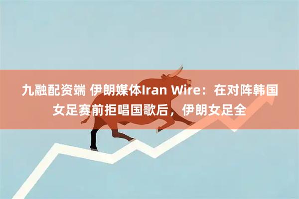 九融配资端 伊朗媒体Iran Wire：在对阵韩国女足赛前拒唱国歌后，伊朗女足全