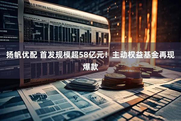 扬帆优配 首发规模超58亿元！主动权益基金再现爆款