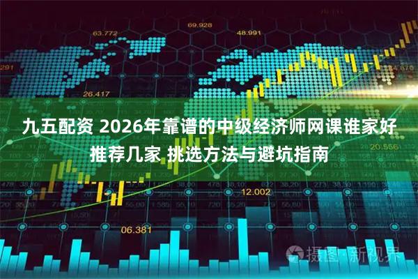 九五配资 2026年靠谱的中级经济师网课谁家好推荐几家 挑选方法与避坑指南