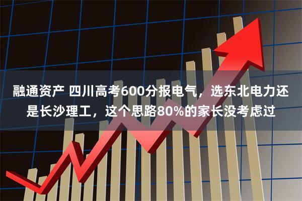 融通资产 四川高考600分报电气，选东北电力还是长沙理工，这个思路80%的家长没考虑过