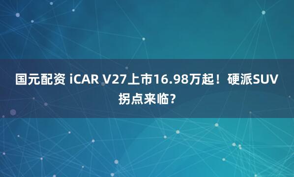 国元配资 iCAR V27上市16.98万起！硬派SUV拐点来临？