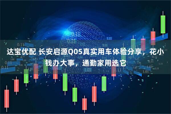 达宝优配 长安启源Q05真实用车体验分享,花小钱办大事,通勤家用选它