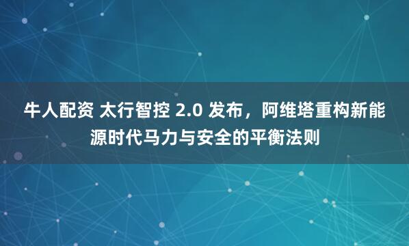 牛人配资 太行智控 2.0 发布，阿维塔重构新能源时代马力与安全的平衡法则
