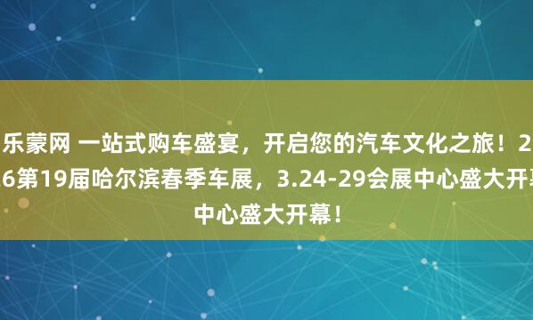 乐蒙网 一站式购车盛宴，开启您的汽车文化之旅！2026第19届哈尔滨春季车展，3.24-29会展中心盛大开幕！