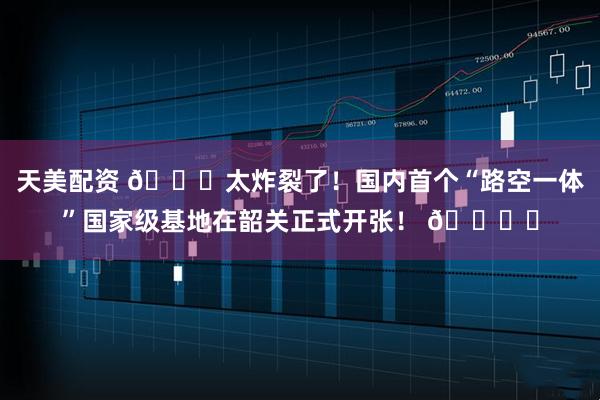 天美配资 🚀太炸裂了！国内首个“路空一体”国家级基地在韶关正式开张！ 🚙✈
