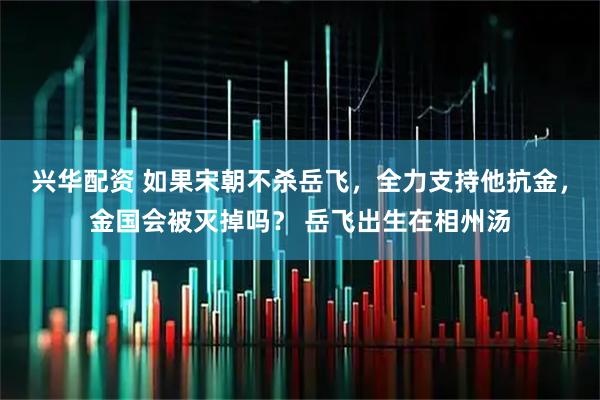 兴华配资 如果宋朝不杀岳飞，全力支持他抗金，金国会被灭掉吗？ 岳飞出生在相州汤