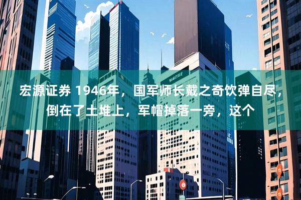 宏源证券 1946年，国军师长戴之奇饮弹自尽，倒在了土堆上，军帽掉落一旁，这个