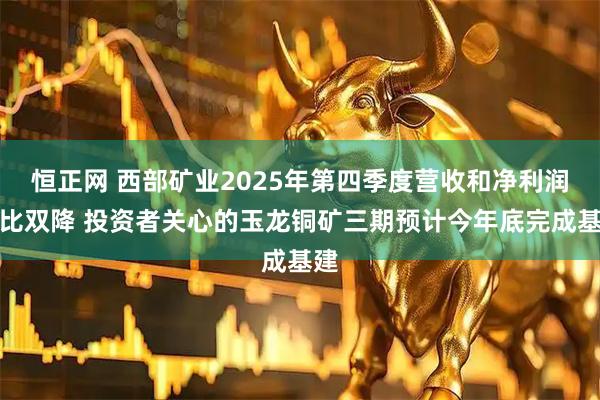 恒正网 西部矿业2025年第四季度营收和净利润环比双降 投资者关心的玉龙铜矿三期预计今年底完成基建