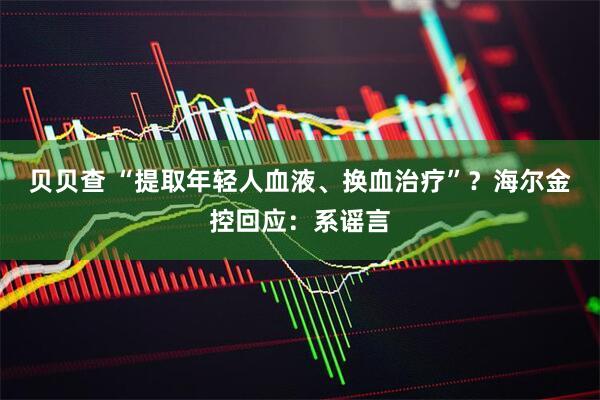 贝贝查 “提取年轻人血液、换血治疗”？海尔金控回应：系谣言