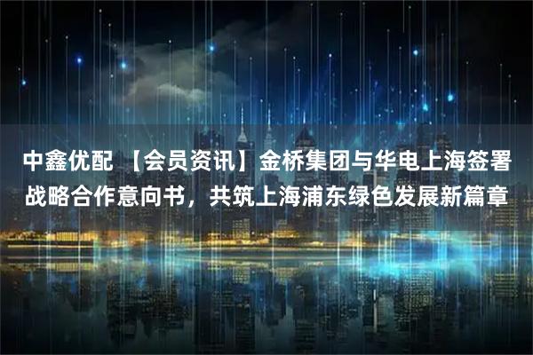中鑫优配 【会员资讯】金桥集团与华电上海签署战略合作意向书，共筑上海浦东绿色发展新篇章