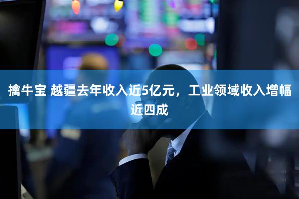 擒牛宝 越疆去年收入近5亿元，工业领域收入增幅近四成