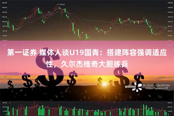 第一证券 媒体人谈U19国青：搭建阵容强调适应性，久尔杰维奇大胆练兵