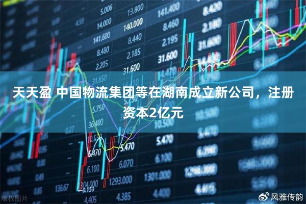 天天盈 中国物流集团等在湖南成立新公司，注册资本2亿元