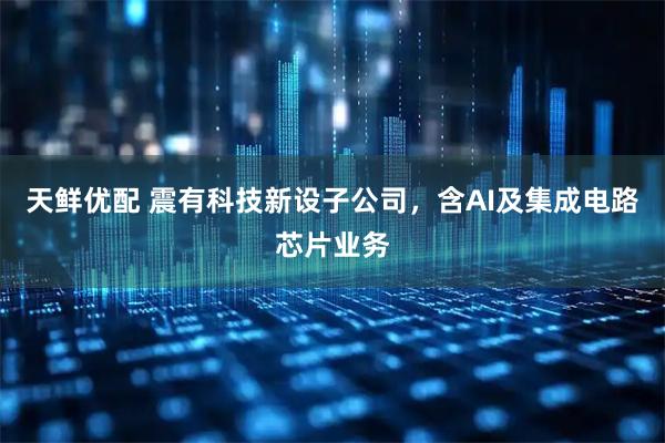 天鲜优配 震有科技新设子公司，含AI及集成电路芯片业务