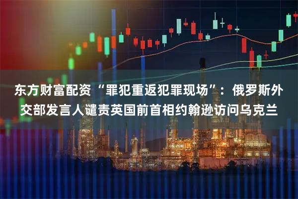 东方财富配资 “罪犯重返犯罪现场”：俄罗斯外交部发言人谴责英国前首相约翰逊访问乌克兰