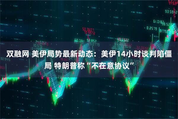 双融网 美伊局势最新动态：美伊14小时谈判陷僵局 特朗普称“不在意协议”