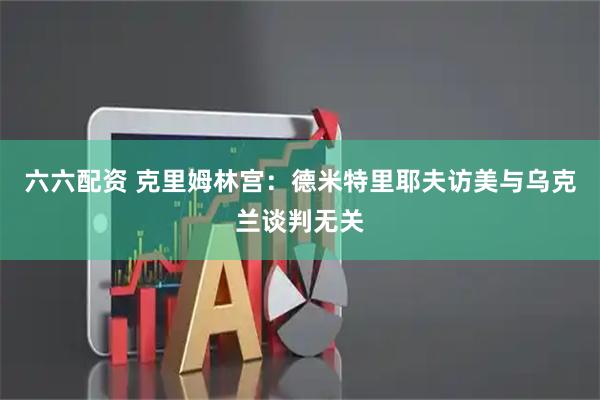六六配资 克里姆林宫：德米特里耶夫访美与乌克兰谈判无关