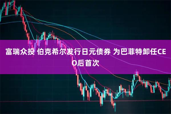 富瑞众投 伯克希尔发行日元债券 为巴菲特卸任CEO后首次