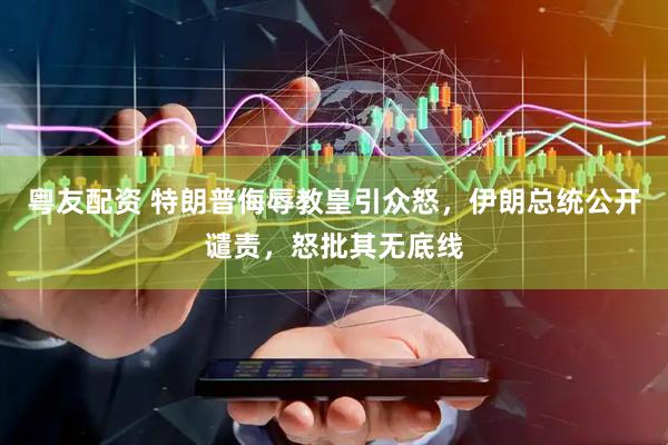 粤友配资 特朗普侮辱教皇引众怒，伊朗总统公开谴责，怒批其无底线
