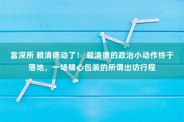 富深所 赖清德动了！ 赖清德的政治小动作终于落地，一场精心包装的所谓出访行程