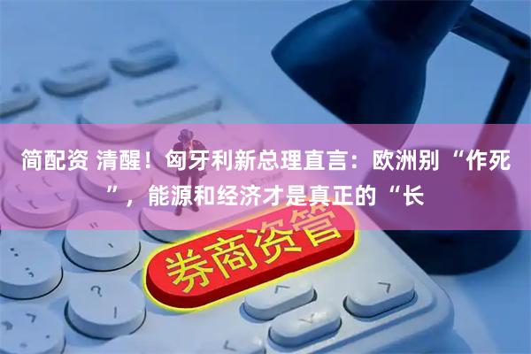 简配资 清醒！匈牙利新总理直言：欧洲别 “作死”，能源和经济才是真正的 “长