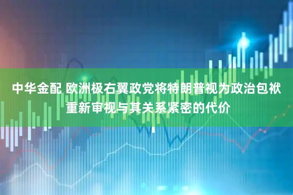 中华金配 欧洲极右翼政党将特朗普视为政治包袱 重新审视与其关系紧密的代价