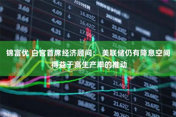 锦富优 白宫首席经济顾问： 美联储仍有降息空间 得益于高生产率的推动