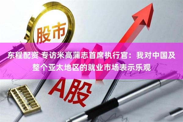 东程配资 专访米高蒲志首席执行官：我对中国及整个亚太地区的就业市场表示乐观