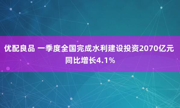 优配良品 一季度全国完成水利建设投资2070亿元 同比增长4.1%