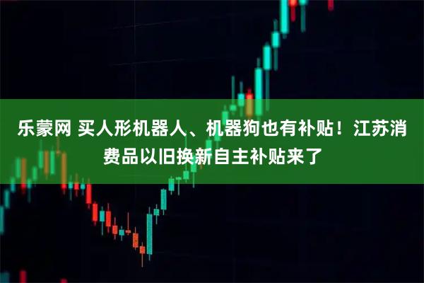 乐蒙网 买人形机器人、机器狗也有补贴！江苏消费品以旧换新自主补贴来了