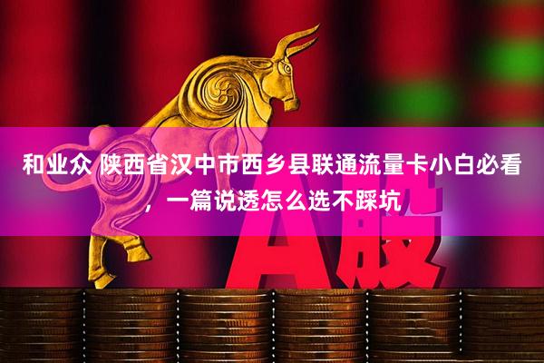 和业众 陕西省汉中市西乡县联通流量卡小白必看，一篇说透怎么选不踩坑