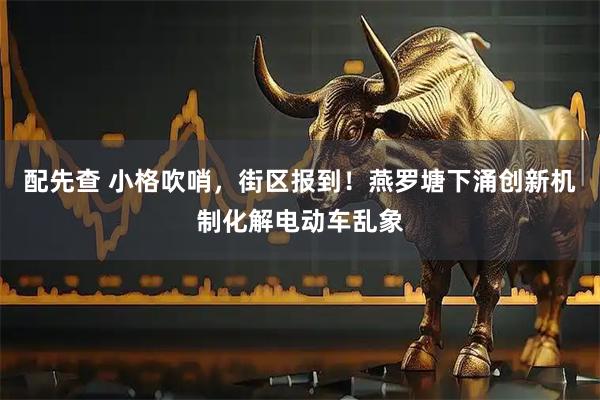 配先查 小格吹哨，街区报到！燕罗塘下涌创新机制化解电动车乱象