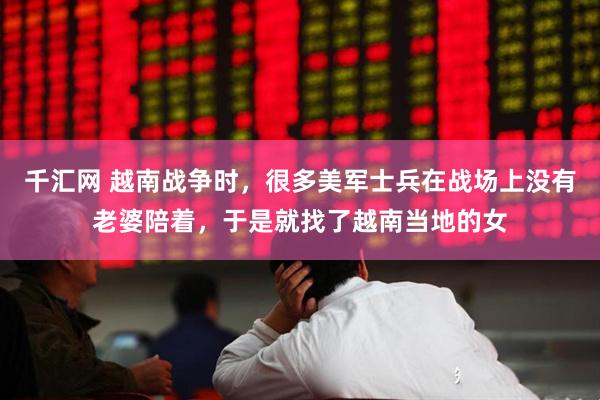 千汇网 越南战争时，很多美军士兵在战场上没有老婆陪着，于是就找了越南当地的女