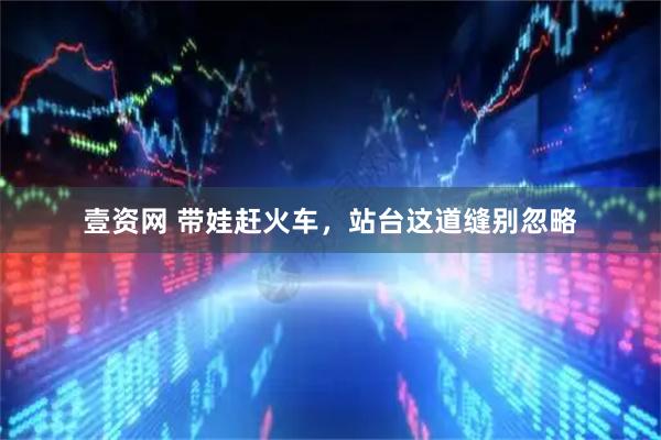 壹资网 带娃赶火车，站台这道缝别忽略