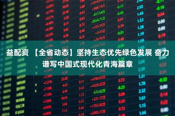 益配资 【全省动态】坚持生态优先绿色发展 奋力谱写中国式现代化青海篇章