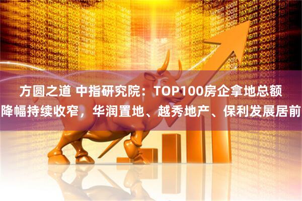 方圆之道 中指研究院:TOP100房企拿地总额降幅持续收窄,华润置地、越秀地产、保利发展居前