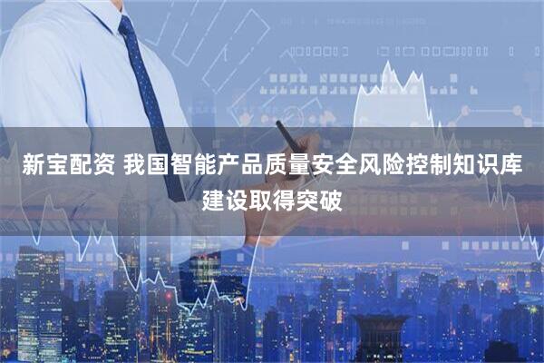 新宝配资 我国智能产品质量安全风险控制知识库建设取得突破