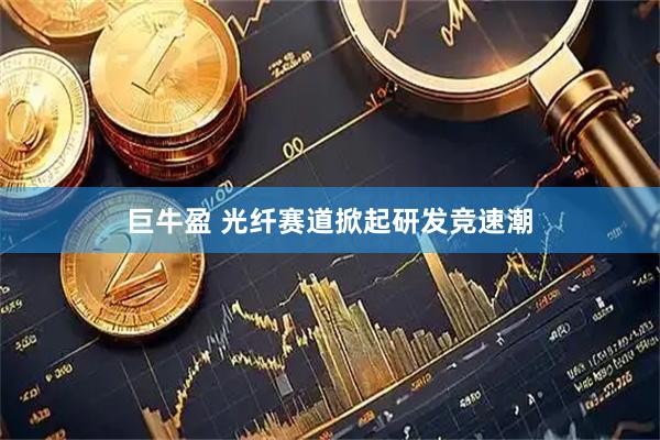 巨牛盈 光纤赛道掀起研发竞速潮