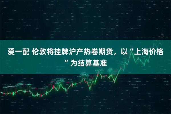 爱一配 伦敦将挂牌沪产热卷期货，以“上海价格”为结算基准