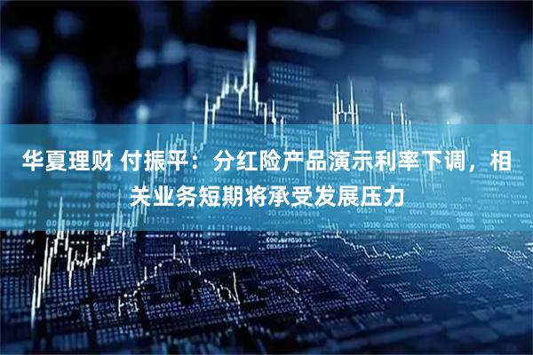 华夏理财 付振平：分红险产品演示利率下调，相关业务短期将承受发展压力