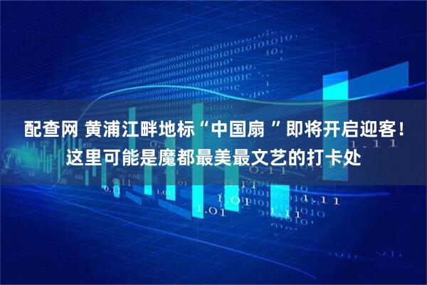 配查网 黄浦江畔地标“中国扇 ”即将开启迎客！这里可能是魔都最美最文艺的打卡处