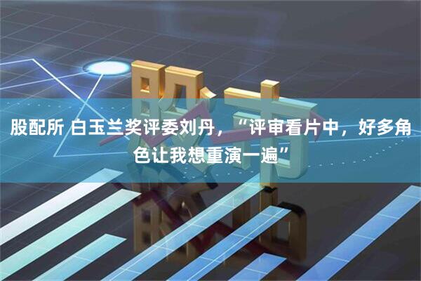 股配所 白玉兰奖评委刘丹，“评审看片中，好多角色让我想重演一遍”